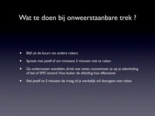 Wat te doen bij onweerstaanbare trek ?



•   Blijf uit de buurt van andere rokers

•   Spreek met jezelf af om minstens 5 minuten niet te roken

•   Ga ondertussen wandelen, drink wat water, concentreer je op je ademhaling
    of bel of SMS iemand. Hoe leuker de aﬂeiding hoe effectiever.

•   Stel jezelf na 5 minuten de vraag of je werkelijk wil doorgaan met roken
 