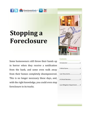Stopping a
Foreclosure

                                                Contents
Some homeowners still throw their hands up
                                                Introduction ..……………………………1
in horror when they receive a notification
                                                A Mind Game……...…………………….2
from the bank, and some even walk away
from their homes completely disempowered.       Loan Documents....……………...…...2


This is no longer necessary these days, and,    A Critical Decision..……..……….…...2

with the right knowledge, you could even stop
                                                Loss Mitigation Department….…..3
foreclosure in its tracks.
 