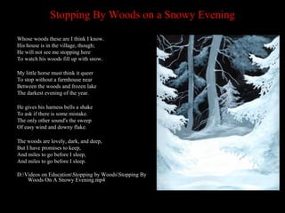Stopping By Woods on a Snowy Evening
Whose woods these are I think I know.
His house is in the village, though;
He will not see me stopping here
To watch his woods fill up with snow.
My little horse must think it queer
To stop without a farmhouse near
Between the woods and frozen lake
The darkest evening of the year.
He gives his harness bells a shake
To ask if there is some mistake.
The only other sound's the sweep
Of easy wind and downy flake.
The woods are lovely, dark, and deep,
But I have promises to keep,
And miles to go before I sleep,
And miles to go before I sleep.
D:Videos on EducationStopping by WoodsStopping By
Woods On A Snowy Evening.mp4

 