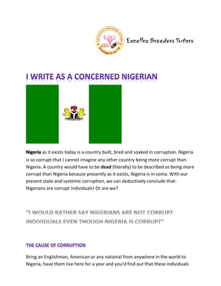 Nigeria as it exists today is a country built, bred and soaked in corruption. Nigeria
is so corrupt-that I cannot imagine any other country being more corrupt than
Nigeria. A country would have to be dead (literally) to be described as being more
corrupt than Nigeria because presently as it exists, Nigeria is in coma. With our
present state and systemic corruption, we can deductively conclude that-
Nigerians are corrupt individuals! Or are we?




Bring an Englishman, American or any national from anywhere in the world to
Nigeria, have them live here for a year and you’d find out that these individuals
 