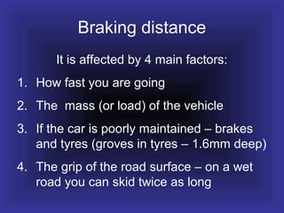 Braking distance
It is affected by 4 main factors:
1. How fast you are going
2. The mass (or load) of the vehicle
3. If the car is poorly maintained – brakes
and tyres (groves in tyres – 1.6mm deep)
4. The grip of the road surface – on a wet
road you can skid twice as long
 