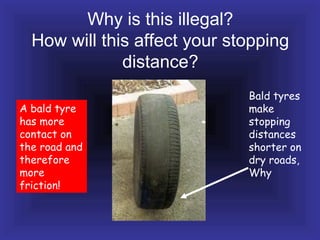 Why is this illegal?
How will this affect your stopping
distance?
Bald tyres
make
stopping
distances
shorter on
dry roads,
Why
A bald tyre
has more
contact on
the road and
therefore
more
friction!
 