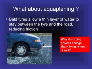 What about aquaplaning ?
• Bald tyres allow a thin layer of water to
stay between the tyre and the road,
reducing friction
Why do racing
drivers change
their tyres when it
is wet?
 
