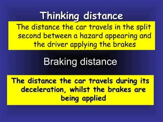 Braking distance
The distance the car travels during itsThe distance the car travels during its
deceleration, whilst the brakes aredeceleration, whilst the brakes are
being appliedbeing applied
The distance the car travels in the split
second between a hazard appearing and
the driver applying the brakes
Thinking distanceThinking distance
 