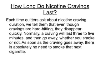 How Long Do Nicotine Cravings
             Last?
Each time quitters ask about nicotine craving
 duration, we tell them that even though
 cravings are hard-hitting, they disappear
 quickly. Normally, a craving will last three to five
 minutes, and then go away, whether you smoke
 or not. As soon as the craving goes away, there
 is absolutely no need to smoke that next
 cigarette.
 