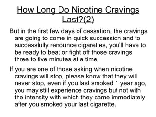 How Long Do Nicotine Cravings
            Last?(2)
But in the first few days of cessation, the cravings
 are going to come in quick succession and to
 successfully renounce cigarettes, you’ll have to
 be ready to beat or fight off those cravings
 three to five minutes at a time.
If you are one of those asking when nicotine
   cravings will stop, please know that they will
   never stop, even if you last smoked 1 year ago,
   you may still experience cravings but not with
   the intensity with which they came immediately
   after you smoked your last cigarette.
 