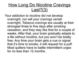 How Long Do Nicotine Cravings
            Last?(3)
Your addiction to nicotine did not develop
 overnight, nor will your cravings vanish
 overnight. Tobacco cravings are usually at their
 strongest three to five days after smoking
 cessation, and they stay like that for a couple of
 weeks. After that, your brain gradually adapts to
 a life without nicotine, but you won’t be totally
 free. Any time your brain gets a cue or signal
 that it’s time to smoke, it will request for a puff.
 Most quitters have to battle intermittent urges
 for no less than 12 months.
 