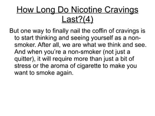 How Long Do Nicotine Cravings
            Last?(4)
But one way to finally nail the coffin of cravings is
 to start thinking and seeing yourself as a non-
 smoker. After all, we are what we think and see.
 And when you’re a non-smoker (not just a
 quitter), it will require more than just a bit of
 stress or the aroma of cigarette to make you
 want to smoke again.
 
