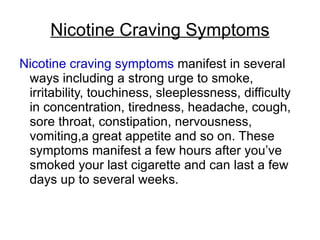 Nicotine Craving Symptoms
Nicotine craving symptoms manifest in several
 ways including a strong urge to smoke,
 irritability, touchiness, sleeplessness, difficulty
 in concentration, tiredness, headache, cough,
 sore throat, constipation, nervousness,
 vomiting,a great appetite and so on. These
 symptoms manifest a few hours after you’ve
 smoked your last cigarette and can last a few
 days up to several weeks.
 