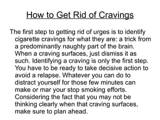 How to Get Rid of Cravings
The first step to getting rid of urges is to identify
 cigarette cravings for what they are: a trick from
 a predominantly naughty part of the brain.
 When a craving surfaces, just dismiss it as
 such. Identifying a craving is only the first step.
 You have to be ready to take decisive action to
 avoid a relapse. Whatever you can do to
 distract yourself for those few minutes can
 make or mar your stop smoking efforts.
 Considering the fact that you may not be
 thinking clearly when that craving surfaces,
 make sure to plan ahead.
 