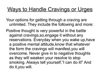 Ways to Handle Cravings or Urges
Your options for getting through a craving are
 unlimited. They include the following and more:
Positive thought is very powerful in the battle
 against cravings,so,engage it without any
 reservations. Everyday when you wake up,have
 a positive mental attitude,know that whatever
 the form the cravings will manifest,you will
 overcome. Never give in to negative thoughts
 as they will weaken your resolve to stop
 smoking. Always tell yourself,”I can do it!” And
 do it,you will.
 