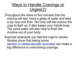 Ways to Handle Cravings or
              Urges(2)
Throughout the three to five minutes that the
 craving will last, have a glass of water and take
 a sip now and then. Not only will this reduce the
 urge to light up, it also keeps your hands busy.
 The extra water will also help to flush the
 nicotine out of your body.
Exercise whenever you feel the urge to smoke.
 Studies show that taking some
 aerobic or cardiovascular exercises can make a
 big difference in overcoming cravings.
 