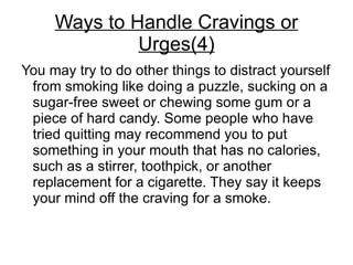 Ways to Handle Cravings or
              Urges(4)
You may try to do other things to distract yourself
 from smoking like doing a puzzle, sucking on a
 sugar-free sweet or chewing some gum or a
 piece of hard candy. Some people who have
 tried quitting may recommend you to put
 something in your mouth that has no calories,
 such as a stirrer, toothpick, or another
 replacement for a cigarette. They say it keeps
 your mind off the craving for a smoke.
 
