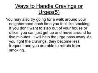 Ways to Handle Cravings or
              Urges(5)
You may also try going for a walk around your
 neighborhood each time you feel like smoking.
 If you don’t want to step out of your house or
 office, you can just get up and move around for
 five minutes. It will help the urge pass away. As
 you fight the cravings, they become less
 frequent and you are able to refrain from
 smoking.
 