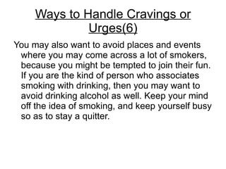 Ways to Handle Cravings or
              Urges(6)
You may also want to avoid places and events
 where you may come across a lot of smokers,
 because you might be tempted to join their fun.
 If you are the kind of person who associates
 smoking with drinking, then you may want to
 avoid drinking alcohol as well. Keep your mind
 off the idea of smoking, and keep yourself busy
 so as to stay a quitter.
 