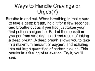 Ways to Handle Cravings or
              Urges(7)
Breathe in and out. When breathing in,make sure
 to take a deep breath, hold it for a few seconds,
 and breathe out as if you had just taken your
 first puff on a cigarette. Part of the sensation
 you get from smoking is a direct result of taking
 a deep breath. A deep breath allows you to take
 in a maximum amount of oxygen, and exhaling
 lets out large quantities of carbon dioxide. This
 results in a feeling of relaxation. Try it, you’ll
 see.
 