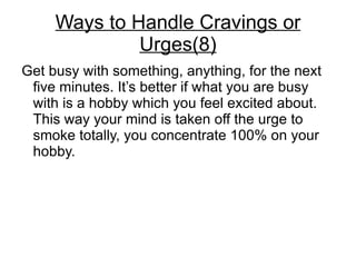 Ways to Handle Cravings or
              Urges(8)
Get busy with something, anything, for the next
 five minutes. It’s better if what you are busy
 with is a hobby which you feel excited about.
 This way your mind is taken off the urge to
 smoke totally, you concentrate 100% on your
 hobby.
 