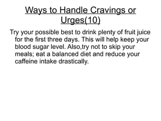Ways to Handle Cravings or
             Urges(10)
Try your possible best to drink plenty of fruit juice
  for the first three days. This will help keep your
  blood sugar level. Also,try not to skip your
  meals; eat a balanced diet and reduce your
  caffeine intake drastically.
 