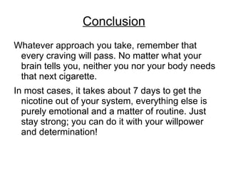 Conclusion
Whatever approach you take, remember that
 every craving will pass. No matter what your
 brain tells you, neither you nor your body needs
 that next cigarette.
In most cases, it takes about 7 days to get the
  nicotine out of your system, everything else is
  purely emotional and a matter of routine. Just
  stay strong; you can do it with your willpower
  and determination!
 