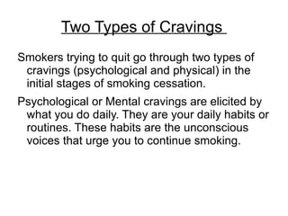 Two Types of Cravings
Smokers trying to quit go through two types of
 cravings (psychological and physical) in the
 initial stages of smoking cessation.
Psychological or Mental cravings are elicited by
 what you do daily. They are your daily habits or
 routines. These habits are the unconscious
 voices that urge you to continue smoking.
 