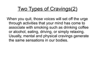 Two Types of Cravings(2)
When you quit, those voices will set off the urge
 through activities that your mind has come to
 associate with smoking such as drinking coffee
 or alcohol, eating, driving, or simply relaxing.
 Usually, mental and physical cravings generate
 the same sensations in our bodies.
 