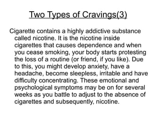 Two Types of Cravings(3)
Cigarette contains a highly addictive substance
 called nicotine. It is the nicotine inside
 cigarettes that causes dependence and when
 you cease smoking, your body starts protesting
 the loss of a routine (or friend, if you like). Due
 to this, you might develop anxiety, have a
 headache, become sleepless, irritable and have
 difficulty concentrating. These emotional and
 psychological symptoms may be on for several
 weeks as you battle to adjust to the absence of
 cigarettes and subsequently, nicotine.
 