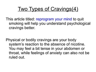 Two Types of Cravings(4)
This article titled: reprogram your mind to quit
 smoking will help you understand psychological
 cravings better.


Physical or bodily cravings are your body
 system’s reaction to the absence of nicotine.
 You may feel a bit tense in your abdomen or
 throat, while feelings of anxiety can also not be
 ruled out.
 