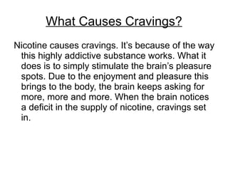 What Causes Cravings?
Nicotine causes cravings. It’s because of the way
 this highly addictive substance works. What it
 does is to simply stimulate the brain’s pleasure
 spots. Due to the enjoyment and pleasure this
 brings to the body, the brain keeps asking for
 more, more and more. When the brain notices
 a deficit in the supply of nicotine, cravings set
 in.
 