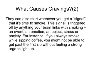 What Causes Cravings?(2)
They can also start whenever you get a “signal”
 that it’s time to smoke. This signal is triggered
 off by anything your brain links with smoking –
 an event, an emotion, an object, stress or
 anxiety. For instance, if you always smoke
 while sipping coffee, you might not be able to
 get past the first sip without feeling a strong
 urge to light up.
 