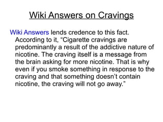 Wiki Answers on Cravings
Wiki Answers lends credence to this fact.
 According to it, “Cigarette cravings are
 predominantly a result of the addictive nature of
 nicotine. The craving itself is a message from
 the brain asking for more nicotine. That is why
 even if you smoke something in response to the
 craving and that something doesn’t contain
 nicotine, the craving will not go away.”
 