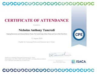 CERTIFICATE OF ATTENDANCE
Awarded to:
Nicholas Anthony Tancredi
Stopping Ransomware and Advanced Malware Threats: The Current Scope of these Threats and Tools to Shut Them Down
31 August 2020
Eligible for Continuing Professional Education up to 1 Hours
Eligible for Continuing Professional Education up to 1 Hours
In accordance with CISA, CISM, CGEIT and CRISC continuing education policies.
CPE Credits have been based on a 50 minute hour.
_______________________________________________
David Samuelson
ISACA Chief Executive Officer
 