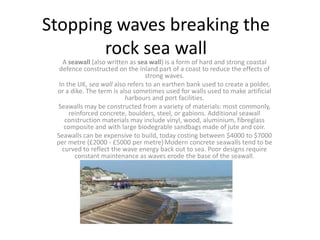Stopping waves breaking the rock sea wall  A seawall (also written as sea wall) is a form of hard and strong coastal defence constructed on the inland part of a coast to reduce the effects of strong waves. In the UK, sea wall also refers to an earthen bank used to create a polder, or a dike. The term is also sometimes used for walls used to make artificial harbours and port facilities. Seawalls may be constructed from a variety of materials: most commonly, reinforced concrete, boulders, steel, or gabions. Additional seawall construction materials may include vinyl, wood, aluminium, fibreglass composite and with large biodegrable sandbags made of jute and coir. Seawalls can be expensive to build, today costing between $4000 to $7000 per metre (£2000 - £5000 per metre).Modern concrete seawalls tend to be curved to reflect the wave energy back out to sea. Poor designs require constant maintenance as waves erode the base of the seawall. 