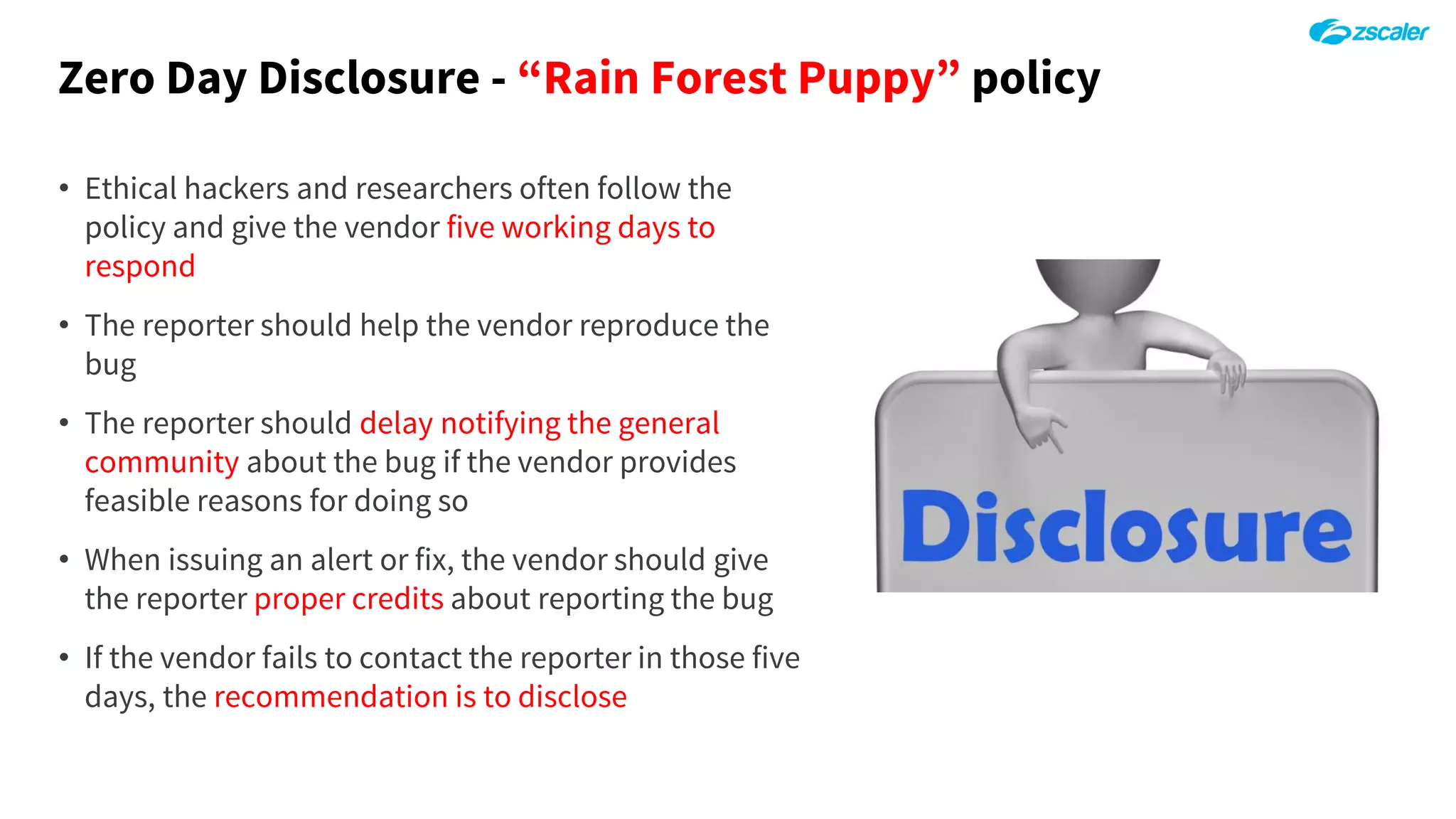 Zero Day Disclosure - “Rain Forest Puppy” policy
• Ethical hackers and researchers often follow the
policy and give the vendor five working days to
respond
• The reporter should help the vendor reproduce the
bug
• The reporter should delay notifying the general
community about the bug if the vendor provides
feasible reasons for doing so
• When issuing an alert or fix, the vendor should give
the reporter proper credits about reporting the bug
• If the vendor fails to contact the reporter in those five
days, the recommendation is to disclose
 