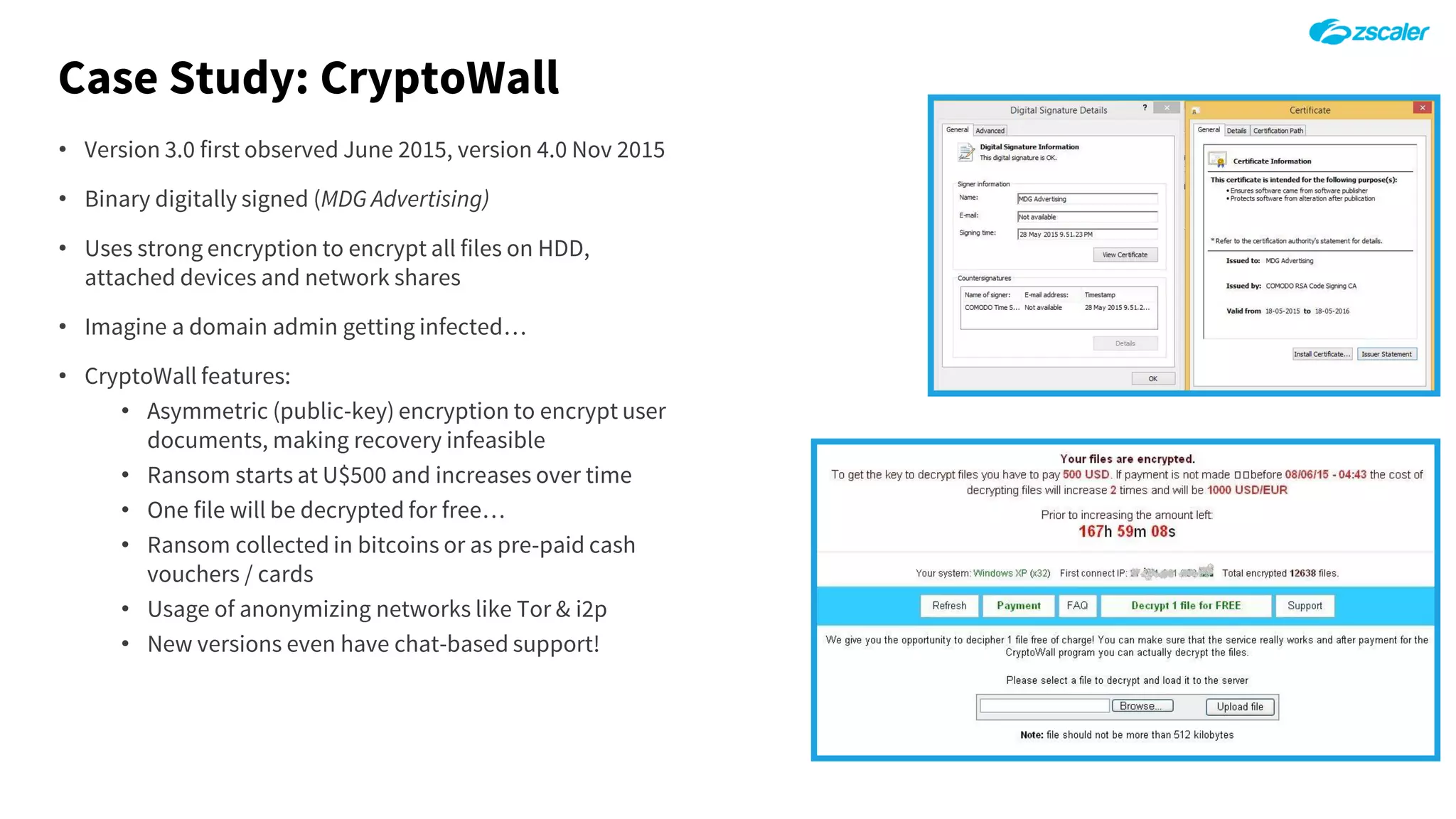 Case Study: CryptoWall
• Version 3.0 first observed June 2015, version 4.0 Nov 2015
• Binary digitally signed (MDG Advertising)
• Uses strong encryption to encrypt all files on HDD,
attached devices and network shares
• Imagine a domain admin getting infected…
• CryptoWall features:
• Asymmetric (public-key) encryption to encrypt user
documents, making recovery infeasible
• Ransom starts at U$500 and increases over time
• One file will be decrypted for free…
• Ransom collected in bitcoins or as pre-paid cash
vouchers / cards
• Usage of anonymizing networks like Tor & i2p
• New versions even have chat-based support!
 