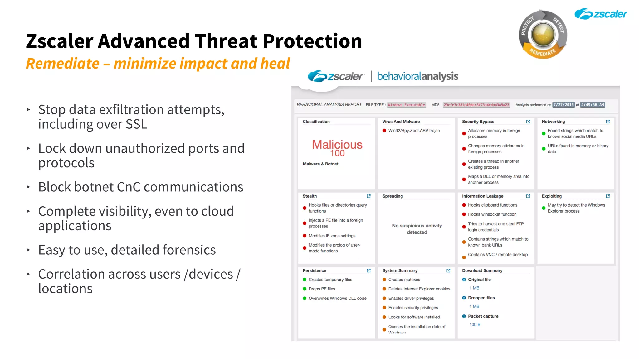Zscaler Advanced Threat Protection
Remediate – minimize impact and heal
‣ Stop data exfiltration attempts,
including over SSL
‣ Lock down unauthorized ports and
protocols
‣ Block botnet CnC communications
‣ Complete visibility, even to cloud
applications
‣ Easy to use, detailed forensics
‣ Correlation across users /devices /
locations
 