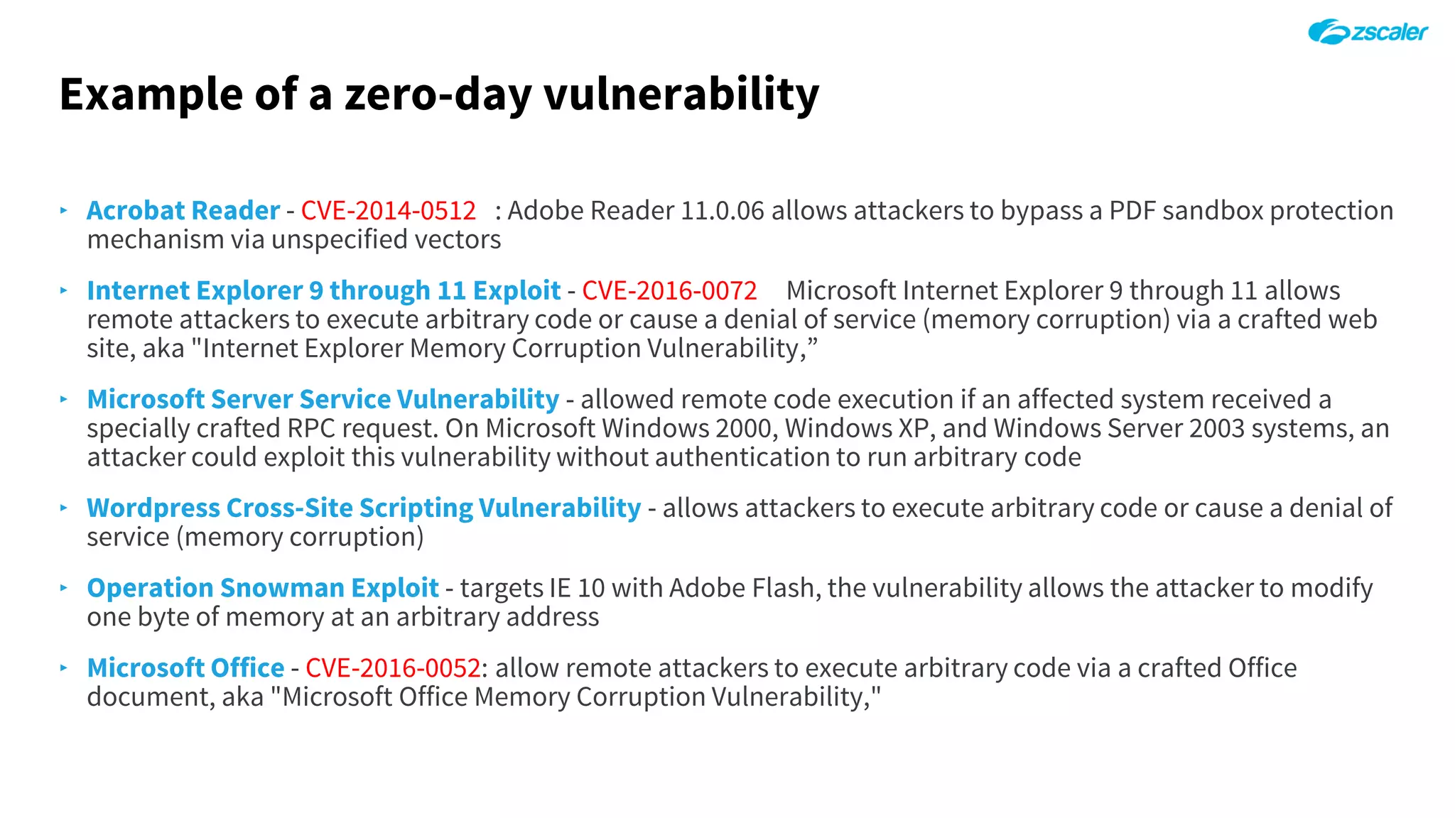 Example of a zero-day vulnerability
‣ Acrobat Reader - CVE-2014-0512 : Adobe Reader 11.0.06 allows attackers to bypass a PDF sandbox protection
mechanism via unspecified vectors
‣ Internet Explorer 9 through 11 Exploit - CVE-2016-0072 Microsoft Internet Explorer 9 through 11 allows
remote attackers to execute arbitrary code or cause a denial of service (memory corruption) via a crafted web
site, aka "Internet Explorer Memory Corruption Vulnerability,”
‣ Microsoft Server Service Vulnerability - allowed remote code execution if an affected system received a
specially crafted RPC request. On Microsoft Windows 2000, Windows XP, and Windows Server 2003 systems, an
attacker could exploit this vulnerability without authentication to run arbitrary code
‣ Wordpress Cross-Site Scripting Vulnerability - allows attackers to execute arbitrary code or cause a denial of
service (memory corruption)
‣ Operation Snowman Exploit - targets IE 10 with Adobe Flash, the vulnerability allows the attacker to modify
one byte of memory at an arbitrary address
‣ Microsoft Office - CVE-2016-0052: allow remote attackers to execute arbitrary code via a crafted Office
document, aka "Microsoft Office Memory Corruption Vulnerability,"
 