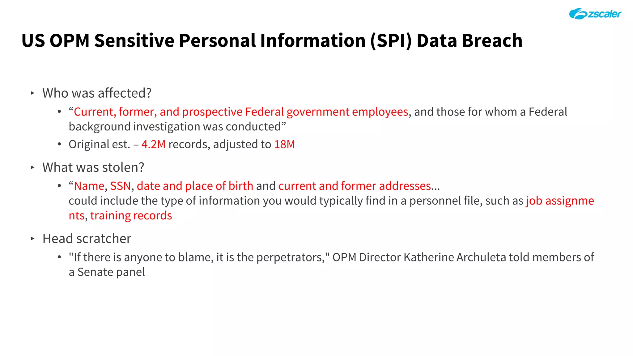 US OPM Sensitive Personal Information (SPI) Data Breach
‣ Who was affected?
• “Current, former, and prospective Federal government employees, and those for whom a Federal
background investigation was conducted”
• Original est. – 4.2M records, adjusted to 18M
‣ What was stolen?
• “Name, SSN, date and place of birth and current and former addresses...
could include the type of information you would typically find in a personnel file, such as job assignme
nts, training records
‣ Head scratcher
• "If there is anyone to blame, it is the perpetrators," OPM Director Katherine Archuleta told members of
a Senate panel
 