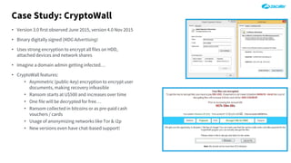 Case Study: CryptoWall
• Version 3.0 first observed June 2015, version 4.0 Nov 2015
• Binary digitally signed (MDG Advertising)
• Uses strong encryption to encrypt all files on HDD,
attached devices and network shares
• Imagine a domain admin getting infected…
• CryptoWall features:
• Asymmetric (public-key) encryption to encrypt user
documents, making recovery infeasible
• Ransom starts at U$500 and increases over time
• One file will be decrypted for free…
• Ransom collected in bitcoins or as pre-paid cash
vouchers / cards
• Usage of anonymizing networks like Tor & i2p
• New versions even have chat-based support!
 