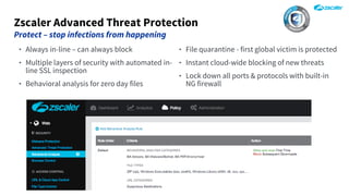 Zscaler Advanced Threat Protection
Protect – stop infections from happening
‣ Always in-line – can always block
‣ Multiple layers of security with automated in-
line SSL inspection
‣ Behavioral analysis for zero day files
‣ File quarantine - first global victim is protected
‣ Instant cloud-wide blocking of new threats
‣ Lock down all ports & protocols with built-in
NG firewall
 