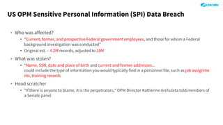 US OPM Sensitive Personal Information (SPI) Data Breach
‣ Who was affected?
• “Current, former, and prospective Federal government employees, and those for whom a Federal
background investigation was conducted”
• Original est. – 4.2M records, adjusted to 18M
‣ What was stolen?
• “Name, SSN, date and place of birth and current and former addresses...
could include the type of information you would typically find in a personnel file, such as job assignme
nts, training records
‣ Head scratcher
• "If there is anyone to blame, it is the perpetrators," OPM Director Katherine Archuleta told members of
a Senate panel
 