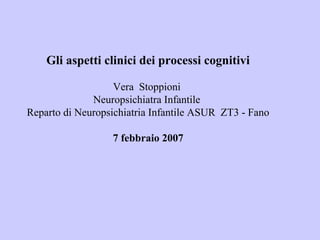 Gli aspetti clinici dei processi cognitivi
Vera Stoppioni
Neuropsichiatra Infantile
Reparto di Neuropsichiatria Infantile ASUR ZT3 - Fano
7 febbraio 2007
 