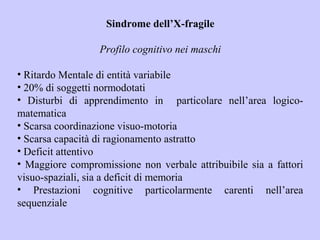 Sindrome dell’X-fragile
Profilo cognitivo nei maschi
• Ritardo Mentale di entità variabile
• 20% di soggetti normodotati
• Disturbi di apprendimento in particolare nell’area logico-
matematica
• Scarsa coordinazione visuo-motoria
• Scarsa capacità di ragionamento astratto
• Deficit attentivo
• Maggiore compromissione non verbale attribuibile sia a fattori
visuo-spaziali, sia a deficit di memoria
• Prestazioni cognitive particolarmente carenti nell’area
sequenziale
 