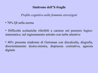 Sindrome dell’X-fragile
Profilo cognitivo nelle femmine eterozigoti
• 70% QI nella norma
• Difficoltà scolastiche riferibili a carenze nel pensiero logico-
matematico, nel ragionamento astratto con turbe attentive
• 40% presenta sindrome di Gertsman con discalculia, disgrafia,
disorientamento destra-sinistra, disprassia costruttiva, agnosia
digitale
 