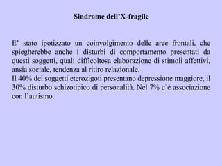Sindrome dell’X-fragile
E’ stato ipotizzato un coinvolgimento delle aree frontali, che
spiegherebbe anche i disturbi di comportamento presentati da
questi soggetti, quali difficoltosa elaborazione di stimoli affettivi,
ansia sociale, tendenza al ritiro relazionale.
Il 40% dei soggetti eterozigoti presentano depressione maggiore, il
30% disturbo schizotipico di personalità. Nel 7% c’è associazione
con l’autismo.
 