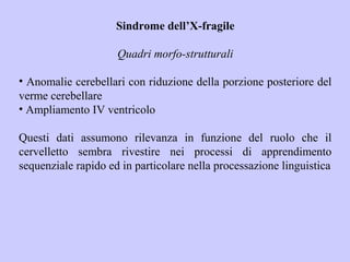Sindrome dell’X-fragile
Quadri morfo-strutturali
• Anomalie cerebellari con riduzione della porzione posteriore del
verme cerebellare
• Ampliamento IV ventricolo
Questi dati assumono rilevanza in funzione del ruolo che il
cervelletto sembra rivestire nei processi di apprendimento
sequenziale rapido ed in particolare nella processazione linguistica
 