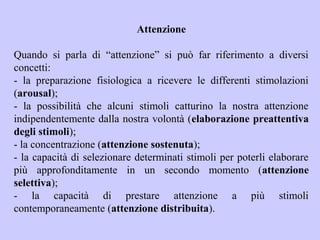 Attenzione
Quando si parla di “attenzione” si può far riferimento a diversi
concetti:
- la preparazione fisiologica a ricevere le differenti stimolazioni
(arousal);
- la possibilità che alcuni stimoli catturino la nostra attenzione
indipendentemente dalla nostra volontà (elaborazione preattentiva
degli stimoli);
- la concentrazione (attenzione sostenuta);
- la capacità di selezionare determinati stimoli per poterli elaborare
più approfonditamente in un secondo momento (attenzione
selettiva);
- la capacità di prestare attenzione a più stimoli
contemporaneamente (attenzione distribuita).
 