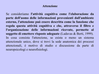 Attenzione
Se consideriamo l'attività cognitiva come l'elaborazione da
parte dell'uomo delle informazioni provenienti dall'ambiente
esterno, l'attenzione può essere descritta come la funzione che
regola questa attività cognitiva e che, attraverso il filtro e
l'organizzazione delle informazioni ricevute, permette al
soggetto di emettere risposte adeguate (Ladavas & Berti, 1999).
In cosa consista l'attenzione, se esista o meno un sistema
attenzionale unico, dove si trovi la sede anatomica dei processi
attenzionali, è motivo di studio e discussione da parte di
neuropsicologi e neurofisiologi.
 