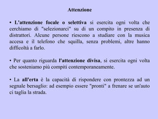 Attenzione
• L'attenzione focale o selettiva si esercita ogni volta che
cerchiamo di "selezionarci" su di un compito in presenza di
distrattori. Alcune persone riescono a studiare con la musica
accesa e il telefono che squilla, senza problemi, altre hanno
difficoltà a farlo.
• Per quanto riguarda l'attenzione divisa, si esercita ogni volta
che sosteniamo più compiti contemporaneamente.
• La all'erta è la capacità di rispondere con prontezza ad un
segnale bersaglio: ad esempio essere "pronti" a frenare se un'auto
ci taglia la strada.
 