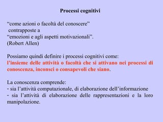 Processi cognitivi
“come azioni o facoltà del conoscere”
contrapposte a
“emozioni e agli aspetti motivazionali”.
(Robert Allen)
Possiamo quindi definire i processi cognitivi come:
l’insieme delle attività o facoltà che si attivano nei processi di
conoscenza, inconsci o consapevoli che siano.
La conoscenza comprende:
- sia l’attività computazionale, di elaborazione dell’informazione
- sia l’attività di elaborazione delle rappresentazioni e la loro
manipolazione.
 