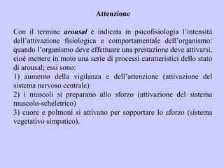 Attenzione
Con il termine arousal è indicata in psicofisiologia l’intensità
dell’attivazione fisiologica e comportamentale dell’organismo:
quando l’organismo deve effettuare una prestazione deve attivarsi,
cioè mettere in moto una serie di processi caratteristici dello stato
di arousal; essi sono:
1) aumento della vigilanza e dell’attenzione (attivazione del
sistema nervoso centrale)
2) i muscoli si preparano allo sforzo (attivazione del sistema
muscolo-scheletrico)
3) cuore e polmoni si attivano per sopportare lo sforzo (sistema
vegetativo simpatico).
 